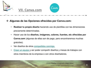 17/11/2016 41© 2016 Copyright – Lara M Domínguez Fdez
Cómo diseñar e imprimir a bajo costo
VII. Canva.com
 Algunas de las Opciones ofrecidas por Canva.com:
• Realizar tu propio diseño haciendo uso de plantillas con las dimensiones
previamente determinadas.
• Hacer uso de los diseños, imágenes, colores, fuentes, etc ofrecidas por
Canva.com (algunas de ellas son de pago, pero encontraremos muchas
gratuitas).
• Ver diseños de otros compartidos conmigo.
• Crear un equipo y así poder compartir diseños y mesas de trabajos con
otros miembros de la empresa o con otros diseñadores.
 