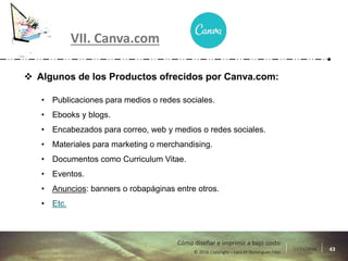 17/11/2016 43© 2016 Copyright – Lara M Domínguez Fdez
Cómo diseñar e imprimir a bajo costo
VII. Canva.com
 Algunos de los Productos ofrecidos por Canva.com:
• Publicaciones para medios o redes sociales.
• Ebooks y blogs.
• Encabezados para correo, web y medios o redes sociales.
• Materiales para marketing o merchandising.
• Documentos como Curriculum Vitae.
• Eventos.
• Anuncios: banners o robapáginas entre otros.
• Etc.
 