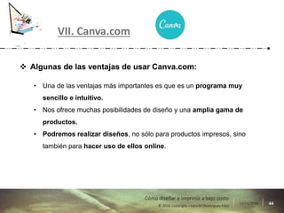 17/11/2016 44© 2016 Copyright – Lara M Domínguez Fdez
Cómo diseñar e imprimir a bajo costo
VII. Canva.com
 Algunas de las ventajas de usar Canva.com:
• Una de las ventajas más importantes es que es un programa muy
sencillo e intuitivo.
• Nos ofrece muchas posibilidades de diseño y una amplia gama de
productos.
• Podremos realizar diseños, no sólo para productos impresos, sino
también para hacer uso de ellos online.
 