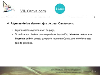 17/11/2016 45© 2016 Copyright – Lara M Domínguez Fdez
Cómo diseñar e imprimir a bajo costo
VII. Canva.com
 Algunas de las desventajas de usar Canva.com:
• Algunas de las opciones son de pago.
• Si realizamos diseños para su posterior impresión, debemos buscar una
imprenta online, puesto que por el momento Canva.com no ofrece este
tipo de servicios.
 