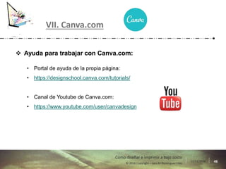 17/11/2016 46© 2016 Copyright – Lara M Domínguez Fdez
Cómo diseñar e imprimir a bajo costo
 Ayuda para trabajar con Canva.com:
• Portal de ayuda de la propia página:
• https://designschool.canva.com/tutorials/
• Canal de Youtube de Canva.com:
• https://www.youtube.com/user/canvadesign
VII. Canva.com
 