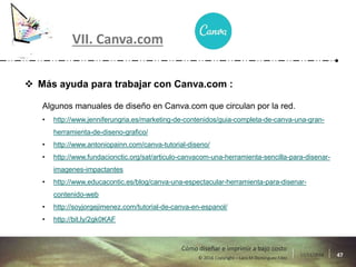 17/11/2016 47© 2016 Copyright – Lara M Domínguez Fdez
Cómo diseñar e imprimir a bajo costo
 Más ayuda para trabajar con Canva.com :
Algunos manuales de diseño en Canva.com que circulan por la red.
• http://www.jenniferungria.es/marketing-de-contenidos/guia-completa-de-canva-una-gran-
herramienta-de-diseno-grafico/
• http://www.antoniopainn.com/canva-tutorial-diseno/
• http://www.fundacionctic.org/sat/articulo-canvacom-una-herramienta-sencilla-para-disenar-
imagenes-impactantes
• http://www.educacontic.es/blog/canva-una-espectacular-herramienta-para-disenar-
contenido-web
• http://soyjorgejimenez.com/tutorial-de-canva-en-espanol/
• http://bit.ly/2gk0KAF
VII. Canva.com
 