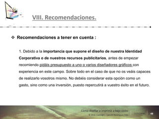 17/11/2016 48© 2016 Copyright – Lara M Domínguez Fdez
Cómo diseñar e imprimir a bajo costo
 Recomendaciones a tener en cuenta :
1. Debido a la importancia que supone el diseño de nuestra Identidad
Corporativa o de nuestros recursos publicitarios, antes de empezar
recomiendo pidáis presupuesto a uno o varios diseñadores gráficos con
experiencia en este campo. Sobre todo en el caso de que no os veáis capaces
de realizarlo vosotros mismo. No debéis considerar esta opción como un
gasto, sino como una inversión, puesto repercutirá a vuestro éxito en el futuro.
VIII. Recomendaciones.
 