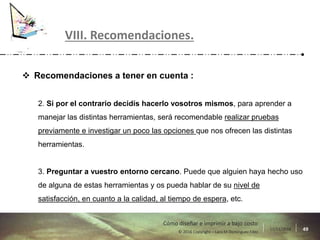 17/11/2016 49© 2016 Copyright – Lara M Domínguez Fdez
Cómo diseñar e imprimir a bajo costo
 Recomendaciones a tener en cuenta :
2. Si por el contrario decidís hacerlo vosotros mismos, para aprender a
manejar las distintas herramientas, será recomendable realizar pruebas
previamente e investigar un poco las opciones que nos ofrecen las distintas
herramientas.
3. Preguntar a vuestro entorno cercano. Puede que alguien haya hecho uso
de alguna de estas herramientas y os pueda hablar de su nivel de
satisfacción, en cuanto a la calidad, al tiempo de espera, etc.
VIII. Recomendaciones.
 