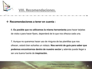 17/11/2016 51© 2016 Copyright – Lara M Domínguez Fdez
Cómo diseñar e imprimir a bajo costo
 Recomendaciones a tener en cuenta :
6. Es posible que no utilicemos la misma herramienta para hacer tarjetas
de visita o para hacer flyers, dependerá de lo que nos ofrezca cada una.
7. Aunque no queramos hacer uso de ninguna de las plantillas que nos
ofrecen, estará bien echarles un vistazo. Nos servirá de guía para saber que
podemos encontrarnos dentro de nuestro sector y además puede llegar a
ser una buena fuente de inspiración.
VIII. Recomendaciones.
 
