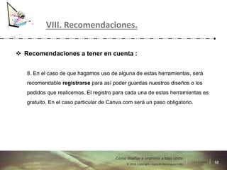 17/11/2016 52© 2016 Copyright – Lara M Domínguez Fdez
Cómo diseñar e imprimir a bajo costo
 Recomendaciones a tener en cuenta :
8. En el caso de que hagamos uso de alguna de estas herramientas, será
recomendable registrarse para así poder guardas nuestros diseños o los
pedidos que realicemos. El registro para cada una de estas herramientas es
gratuito. En el caso particular de Canva.com será un paso obligatorio.
VIII. Recomendaciones.
 