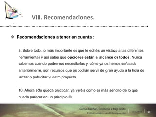17/11/2016 53© 2016 Copyright – Lara M Domínguez Fdez
Cómo diseñar e imprimir a bajo costo
 Recomendaciones a tener en cuenta :
9. Sobre todo, lo más importante es que le echéis un vistazo a las diferentes
herramientas y así saber que opciones están al alcance de todos. Nunca
sabemos cuando podremos necesitarlas y, cómo ya os hemos señalado
anteriormente, son recursos que os podrán servir de gran ayuda a la hora de
lanzar o publicitar vuestro proyecto.
10. Ahora sólo queda practicar, ya veréis como es más sencillo de lo que
pueda parecer en un principio .
VIII. Recomendaciones.
 