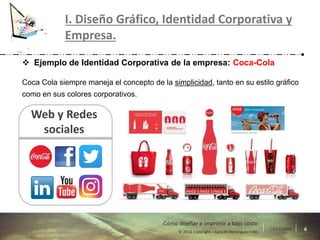 17/11/2016 6© 2016 Copyright – Lara M Domínguez Fdez
Cómo diseñar e imprimir a bajo costo
I. Diseño Gráfico, Identidad Corporativa y
Empresa.
 Ejemplo de Identidad Corporativa de la empresa: Coca-Cola
Coca Cola siempre maneja el concepto de la simplicidad, tanto en su estilo gráfico
como en sus colores corporativos.
Web y Redes
sociales
 