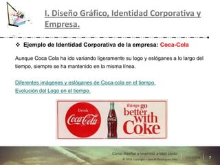 17/11/2016 7© 2016 Copyright – Lara M Domínguez Fdez
Cómo diseñar e imprimir a bajo costo
I. Diseño Gráfico, Identidad Corporativa y
Empresa.
 Ejemplo de Identidad Corporativa de la empresa: Coca-Cola
Aunque Coca Cola ha ido variando ligeramente su logo y eslóganes a lo largo del
tiempo, siempre se ha mantenido en la misma línea.
Diferentes imágenes y eslóganes de Coca-cola en el tiempo.
Evolución del Logo en el tiempo.
 
