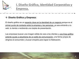17/11/2016 8© 2016 Copyright – Lara M Domínguez Fdez
Cómo diseñar e imprimir a bajo costo
I. Diseño Gráfico, Identidad Corporativa y
Empresa.
 Diseño Gráfico y Empresa:
El diseño gráfico es un aspecto clave en la identidad de un negocio porque es el
primer punto de contacto entre la empresa y las personas, ya sea entrando a tu
web, tu tienda o recibiendo una tarjeta de presentación.
Las empresas buscan una imagen sólida de cara a los clientes y una línea gráfica
potente ayuda a adueñarse de un estilo de comunicación, una forma propia de
dirigirse al consumidor y buscar empatía para lograr la fidelización.
 