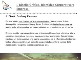 17/11/2016 9© 2016 Copyright – Lara M Domínguez Fdez
Cómo diseñar e imprimir a bajo costo
I. Diseño Gráfico, Identidad Corporativa y
Empresa.
 Diseño Gráfico y Empresa:
De este modo, todo diseño que abarque una marca (banner, cartel, folleto
desplegable, cabeceras en blogs y Redes Sociales, etc.) debería ser capaz de
aportar valor a los usuarios, los cuales, deberán sentirse atraídos por el mismo.
En este sentido, hay que destacar que el diseño gráfico no hace referencia sólo a
elementos decorativos, más bien, busca comunicar un mensaje. Esto se logra a
través de un ritmo narrativo, una buena organización de la información (imágenes,
textos) y la generación de un contexto que permita transmitir la esencia de la
marca (estilo, tipografía, colores corporativos, etc).
 