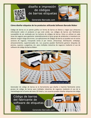 Cómo diseñar etiquetas de los productos utilizando Software Barcode Maker
Código de barras es un patrón gráfico en forma de barras en blanco y negro que almacena
información sobre el producto al que está unido. Los códigos de barras son fácilmente
susceptible de ser analizada por los lectores de códigos de barras. Estos se utilizan en cada
áreas de negocio para gestionar sistemáticamente el gran grupo de productos o inventario sin
obtener ningún riesgo de errores. Las aplicaciones de códigos de barras se pueden ver en varios
sectores de negocio, incluyendo venta al por menor, almacenaje, distribución, embalaje,
almacenamiento, supermercados etc. Los usuarios pueden fácilmente generar etiquetas de
precios, cupones y pegatinas, etc. para múltiples industrias de negocios mediante el uso de
software de código de barras Maker.
Generador de código de barras es la herramienta que diseña e imprime fácilmente series
grueso de código de barras para múltiples industrias de negocios mediante el uso de la
metodología de la fuente del texto 2D lineal y. Los usuarios pueden diseñar etiquetas de código
 