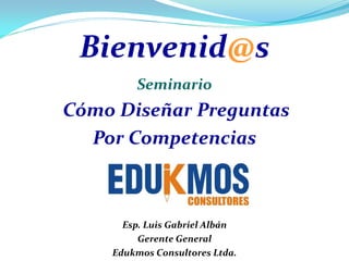 Bienvenid@s
        Seminario
Cómo Diseñar Preguntas
  Por Competencias



      Esp. Luis Gabriel Albán
         Gerente General
    Edukmos Consultores Ltda.
 