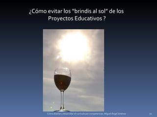 Cómo diseñar y desarrollar el currículo por competencias. Miguel Ángel Jiménez ¿Cómo evitar los “brindis al sol” de los Proyectos Educativos ? 