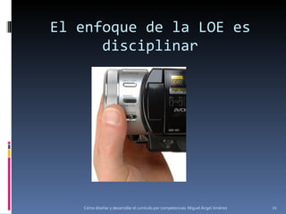 El enfoque de la LOE es disciplinar Cómo diseñar y desarrollar el currículo por competencias. Miguel Ángel Jiménez 