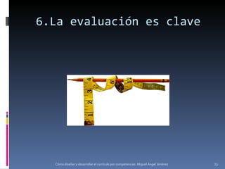 6.La evaluación es clave Cómo diseñar y desarrollar el currículo por competencias. Miguel Ángel Jiménez 