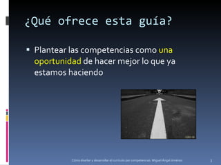 ¿Qué ofrece esta guía? Plantear las competencias como  una oportunidad  de hacer mejor lo que ya estamos haciendo Cómo diseñar y desarrollar el currículo por competencias. Miguel Ángel Jiménez 