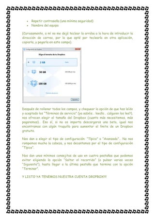 Repetir contraseña (una mínima seguridad)
      Nombre del equipo

(Curiosamente, a mí no me dejó teclear la arroba a la hora de introducir la
dirección de correo, por lo que opté por teclearla en otra aplicación,
copiarla, y pegarla en este campo).




Después de rellenar todos los campos, y chequear la opción de que has leído
y aceptado los “Términos de servicio” (ya sabéis… leedlo… ¿alguien los lee?),
nos ofrecen elegir el tamaño del Dropbox (cuanto más necesitemos, más
pagaremos)… Eso sí, si no os importa descargaros una beta, igual nos
encontramos con algún truquillo para aumentar el límite de un Dropbox
gratuito.

Nos dan a elegir el tipo de configuración: “Típico” o “Avanzado”… No nos
rompemos mucho la cabeza, y nos decantamos por el tipo de configuración
“Típico”.

Nos dan unos mínimos consejitos de uso en cuatro pestañas que podemos
evitar eligiendo la opción “Saltar el recorrido” (o pulsar varias veces
“Siguiente”), hasta llegar a la última pestaña que termina con la opción
“Terminar”.

Y LISTO YA TENEMOS NUESTRA CUENTA DROPBOX!!!!
 