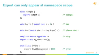 @solarwinds
class Gadget {
export Widget w; // illegal
};
void bar() { export int i = 5; } // bad
void baz(export std::string input) {} // please don't
template<export typename T> // stop
export class my_container{};
enum class Errors {
export InvalidArgument = 1000 // error
};
Export can only appear at namespace scope
18
 