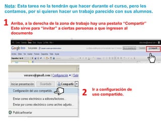 Nota : Esta tarea no la tendrán que hacer durante el curso, pero les contamos, por si quieren hacer un trabajo parecido con sus alumnos. Arriba, a la derecha de la zona de trabajo hay una pestaña “Compartir” Esto sirve para “invitar” a ciertas personas a que ingresen al documento 1 Ir a configuración de uso compartido. 2 