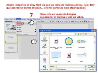 Añadir imágenes es muy fácil, ya que las toma de nuestra compu. (Ojo! Hay que acordarse donde estaban… o tener carpetas bien organizadas!).  7 Hacer clic en la opción imagen, seleccionar el archivo y clic en  Abrir. 