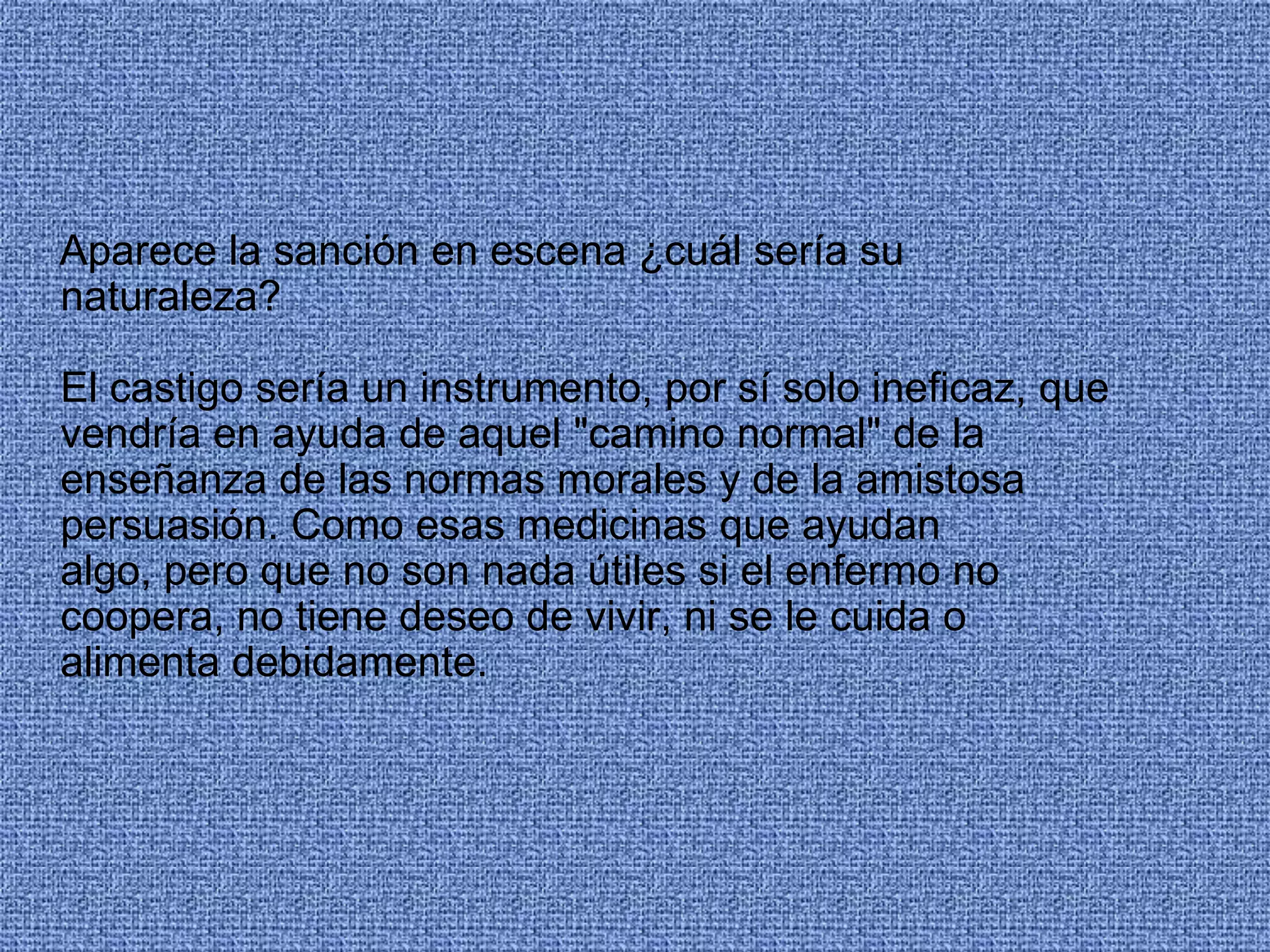 Aparece la sanción en escena ¿cuál sería su
naturaleza?
El castigo sería un instrumento, por sí solo ineficaz, que
vendría en ayuda de aquel "camino normal" de la
enseñanza de las normas morales y de la amistosa
persuasión. Como esas medicinas que ayudan
algo, pero que no son nada útiles si el enfermo no
coopera, no tiene deseo de vivir, ni se le cuida o
alimenta debidamente.
 