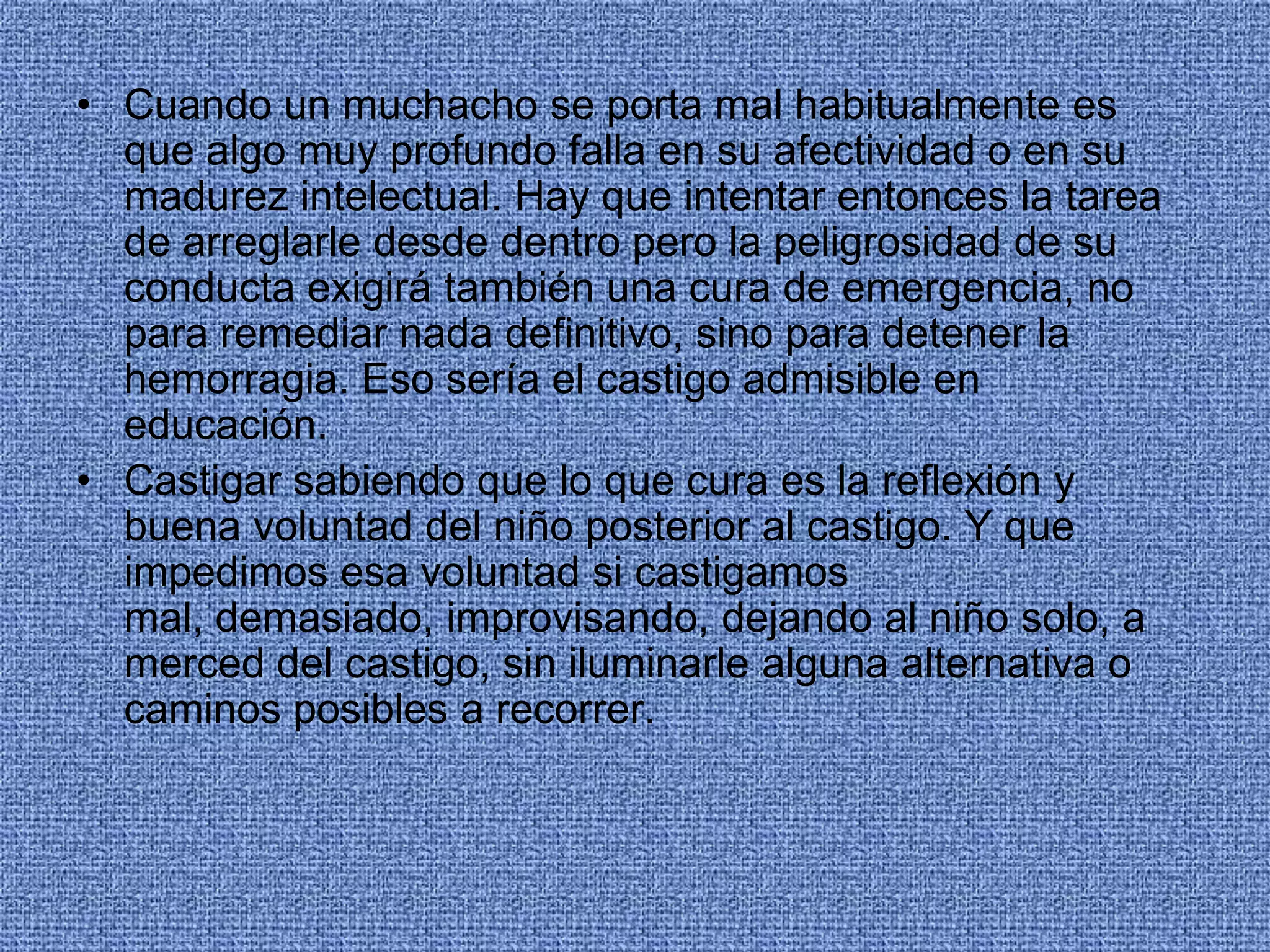 • Cuando un muchacho se porta mal habitualmente es
que algo muy profundo falla en su afectividad o en su
madurez intelectual. Hay que intentar entonces la tarea
de arreglarle desde dentro pero la peligrosidad de su
conducta exigirá también una cura de emergencia, no
para remediar nada definitivo, sino para detener la
hemorragia. Eso sería el castigo admisible en
educación.
• Castigar sabiendo que lo que cura es la reflexión y
buena voluntad del niño posterior al castigo. Y que
impedimos esa voluntad si castigamos
mal, demasiado, improvisando, dejando al niño solo, a
merced del castigo, sin iluminarle alguna alternativa o
caminos posibles a recorrer.
 