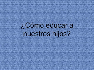 ¿Cómo educar a
nuestros hijos?
 