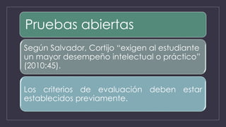 Pruebas abiertas
Según Salvador, Cortijo “exigen al estudiante
un mayor desempeño intelectual o práctico”
(2010:45).
Los criterios de evaluación deben estar
establecidos previamente.
 