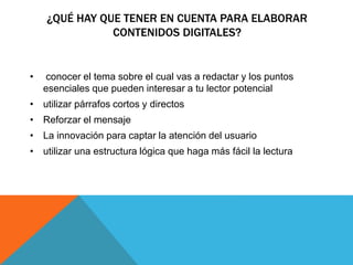 ¿QUÉ HAY QUE TENER EN CUENTA PARA ELABORAR 
CONTENIDOS DIGITALES? 
• conocer el tema sobre el cual vas a redactar y los puntos 
esenciales que pueden interesar a tu lector potencial 
• utilizar párrafos cortos y directos 
• Reforzar el mensaje 
• La innovación para captar la atención del usuario 
• utilizar una estructura lógica que haga más fácil la lectura 
 