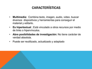 CARACTERÍSTICAS 
• Multimedia: Combina texto, imagen, audio, video. buscar 
diversos dispositivos y herramientas para conseguir el 
material y editarlo. 
• Es hipertextual ; Está vinculado a otros recursos por medio 
de links o hipervínculos. 
• Abre posibilidades de investigación: No tiene carácter de 
verdad absoluta. 
• Puede ser reutilizado, actualizado y adaptado 
 