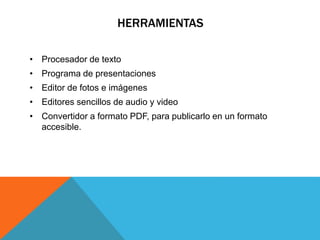 HERRAMIENTAS 
• Procesador de texto 
• Programa de presentaciones 
• Editor de fotos e imágenes 
• Editores sencillos de audio y video 
• Convertidor a formato PDF, para publicarlo en un formato 
accesible. 
 