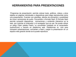 HERRAMIENTAS PARA PRESENTACIONES 
Programas de presentación: permite colocar texto, gráficos, videos y otros 
objetos en páginas individuales o diapositivas para luego reproducirlas como 
una presentación. Cuentan con plantillas, efectos de animación y posibilidad 
de incluir narraciones de audio. Convertidor a formato flash: El formato flash 
permite compartir diapositivas , animaciones y contenido interactivo en la 
web, son importar el ordenador y el navegador que se use. Se puede utilizar 
un editor Flash (adobe Flash), un convertidor instalado en el computador 
(authorPoint) o hacerlo en plataforma web. Plataformas on –line para 
compartir presentaciones: convierten a flash y alojan la presentación en un 
espacio web gratuito donde se la puede reproducir. 
 