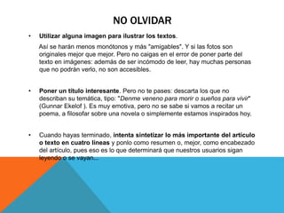 NO OLVIDAR 
• Utilizar alguna imagen para ilustrar los textos. 
Así se harán menos monótonos y más "amigables". Y si las fotos son 
originales mejor que mejor. Pero no caigas en el error de poner parte del 
texto en imágenes: además de ser incómodo de leer, hay muchas personas 
que no podrán verlo, no son accesibles. 
• Poner un título interesante. Pero no te pases: descarta los que no 
describan su temática, tipo: "Denme veneno para morir o sueños para vivir" 
(Gunnar Ekelof ). Es muy emotiva, pero no se sabe si vamos a recitar un 
poema, a filosofar sobre una novela o simplemente estamos inspirados hoy. 
• Cuando hayas terminado, intenta sintetizar lo más importante del artículo 
o texto en cuatro líneas y ponlo como resumen o, mejor, como encabezado 
del artículo, pues eso es lo que determinará que nuestros usuarios sigan 
leyendo o se vayan... 
