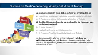 Sistema de Gestión de la Seguridad y Salud en el Trabajo
La documentación que debe exhibir el empleador es :
a) La política y objetivos en materia de seguridad y salud en el trabajo.
b) El Reglamento Interno de Seguridad y Salud en el Trabajo.
c) La identificación de peligros, evaluación de riesgos y sus
medidas de control.
d) El mapa de riesgo.
e) La planificación de la actividad preventiva.
f) El Programa Anual de Seguridad y Salud en el Trabajo.
La documentación referida en los incisos a) y c) debe ser
exhibida en un lugar visible dentro de centro de trabajo, sin
perjuicio de aquella exigida en las normas sectoriales respectivas.
(artículo 32 del RLSST)
 