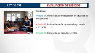 EVALUACIÓN DE RIESGOS
Artículo 64. Protección de trabajadores en situación de
discapacidad.
Artículo 65. Evaluación de factores de riesgo para la
procreación.
Artículo 67. Protección de los adolescentes.
Considera:
LEY DE SST
 