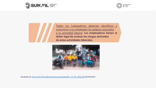 Recabado de: http://132.255.23.82/sipnvo/normatividad/GTC_45_DE_2012.pdf (25/10/2022)
Todos los trabajadores deberían identificar y
comunicar a su empleador los peligros asociados
a su actividad laboral. Los empleadores tienen el
deber legal de evaluar los riesgos derivados
de estas actividades laborales.
 