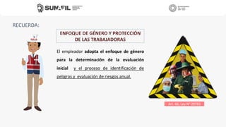 RECUERDA:
El empleador adopta el enfoque de género
para la determinación de la evaluación
inicial y el proceso de identificación de
peligros y evaluación de riesgos anual.
Art. 66, Ley N° 29783
ENFOQUE DE GÉNERO Y PROTECCIÓN
DE LAS TRABAJADORAS
 