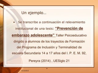 Un ejemplo…
• Se transcribe a continuación el relevamiento
institucional de una tesis: “Prevención de
embarazo adolescente” Taller Psicoeducativo
dirigido a alumnos de los trayectos de Formación
del Programa de Inclusión y Terminalidad de
escuela Secundaria 14 a 17 años del I. P. E. M. 92,
Pereyra (2014) , UESiglo 21
•4/13/2015
 