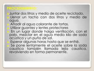 ▲Juntar dos litros y medio de aceite reciclado.
▲ Llenar un tacho con dos litros y medio de
agua.
▲ Añadir al agua colorante de tortas.
▲ Utilizar guantes y lentes protectores
▲ En un lugar donde haiga ventilación, con el
palo, mezclar en el agua medio kilo de soda
acústica y un puño de sal.
▲ Esperar algunas horas hasta que se enfrié.
▲ Se pone lentamente el aceite sobre la soda
caustica también llamada lejía caustica,
revolviendo en forma permanente.
PROCEDIMIENTO:
 