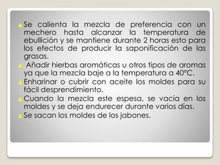 ▲Se calienta la mezcla de preferencia con un
mechero hasta alcanzar la temperatura de
ebullición y se mantiene durante 2 horas esto para
los efectos de producir la saponificación de las
grasas.
▲ Añadir hierbas aromáticas u otros tipos de aromas
ya que la mezcla baje a la temperatura a 40°C.
▲Enharinar o cubrir con aceite los moldes para su
fácil desprendimiento.
▲Cuando la mezcla este espesa, se vacía en los
moldes y se deja endurecer durante varios días.
▲Se sacan los moldes de los jabones.
 