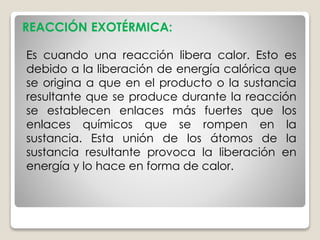 Es cuando una reacción libera calor. Esto es
debido a la liberación de energía calórica que
se origina a que en el producto o la sustancia
resultante que se produce durante la reacción
se establecen enlaces más fuertes que los
enlaces químicos que se rompen en la
sustancia. Esta unión de los átomos de la
sustancia resultante provoca la liberación en
energía y lo hace en forma de calor.
REACCIÓN EXOTÉRMICA:
 