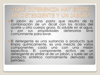  El jabón es una pasta que resulta de la
combinación de un álcali con los ácidos del
aceite u otro cuerpo graso. Es soluble en el agua,
y por sus propiedades detersorias sirve
comúnmente para lavar.
 El detergente es una sustancia o producto que
limpia químicamente, es una mezcla de varios
componentes cada uno con una misión
específica. El componente activo de un
detergente es similar al de un jabón, y suele ser un
producto sintético normalmente derivado del
petróleo.
 