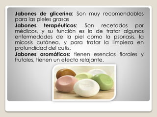Jabones de glicerina: Son muy recomendables
para las pieles grasas
Jabones terapéuticos: Son recetados por
médicos, y su función es la de tratar algunas
enfermedades de la piel como la psoriasis, la
micosis cutánea, y para tratar la limpieza en
profundidad del cutis.
Jabones aromáticos: tienen esencias florales y
frutales, tienen un efecto relajante.
 