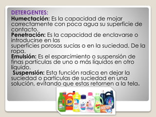 DETERGENTES:
Humectación: Es la capacidad de mojar
correctamente con poca agua su superficie de
contacto.
Penetración: Es la capacidad de enclavarse o
introducirse en las
superficies porosas sucias o en la suciedad. De la
ropa.
Emulsión: Es el esparcimiento o suspensión de
finas partículas de uno o más líquidos en otro
líquido.
Suspensión: Esta función radica en dejar la
suciedad o partículas de suciedad en una
solución, evitando que estas retornen a la tela.
 