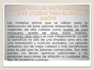 Las materias primas que se utilizan para la
elaboración de estos jabones artesanales son 100%
vegetales de alta calidad como aceite de rosa
mosqueta, aceite de oliva, lodos marinos,
caléndula, aloe vera y se usan íntegramente. La piel
se beneficia no sólo de una limpieza sana sino de
una hidratación y nutrición duradera. Los jabones
artesanos son de mejor calidad y más beneficiosos
para la piel que los jabones comerciales. Son más
suaves, no llevan químicos adicionales y no
producen reacciones de irritación ni cualquier otro
tipo de problema cutáneo.
 