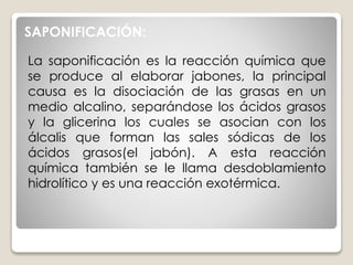 La saponificación es la reacción química que
se produce al elaborar jabones, la principal
causa es la disociación de las grasas en un
medio alcalino, separándose los ácidos grasos
y la glicerina los cuales se asocian con los
álcalis que forman las sales sódicas de los
ácidos grasos(el jabón). A esta reacción
química también se le llama desdoblamiento
hidrolítico y es una reacción exotérmica.
SAPONIFICACIÓN:
 