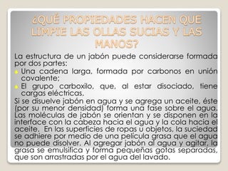 La estructura de un jabón puede considerarse formada
por dos partes:
 Una cadena larga, formada por carbonos en unión
covalente;
 El grupo carboxilo, que, al estar disociado, tiene
cargas eléctricas.
Si se disuelve jabón en agua y se agrega un aceite, éste
(por su menor densidad) forma una fase sobre el agua.
Las moléculas de jabón se orientan y se disponen en la
interface con la cabeza hacia el agua y la cola hacia el
aceite. En las superficies de ropas u objetos, la suciedad
se adhiere por medio de una película grasa que el agua
no puede disolver. Al agregar jabón al agua y agitar, la
grasa se emulsifica y forma pequeñas gotas separadas,
que son arrastradas por el agua del lavado.
 