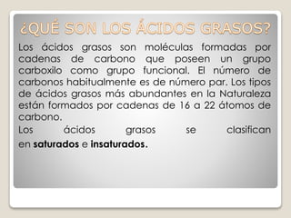 Los ácidos grasos son moléculas formadas por
cadenas de carbono que poseen un grupo
carboxilo como grupo funcional. El número de
carbonos habitualmente es de número par. Los tipos
de ácidos grasos más abundantes en la Naturaleza
están formados por cadenas de 16 a 22 átomos de
carbono.
Los ácidos grasos se clasifican
en saturados e insaturados.
 