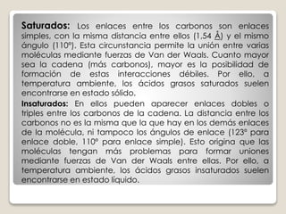 Saturados: Los enlaces entre los carbonos son enlaces
simples, con la misma distancia entre ellos (1,54 Å) y el mismo
ángulo (110º). Esta circunstancia permite la unión entre varias
moléculas mediante fuerzas de Van der Waals. Cuanto mayor
sea la cadena (más carbonos), mayor es la posibilidad de
formación de estas interacciones débiles. Por ello, a
temperatura ambiente, los ácidos grasos saturados suelen
encontrarse en estado sólido.
Insaturados: En ellos pueden aparecer enlaces dobles o
triples entre los carbonos de la cadena. La distancia entre los
carbonos no es la misma que la que hay en los demás enlaces
de la molécula, ni tampoco los ángulos de enlace (123º para
enlace doble, 110º para enlace simple). Esto origina que las
moléculas tengan más problemas para formar uniones
mediante fuerzas de Van der Waals entre ellas. Por ello, a
temperatura ambiente, los ácidos grasos insaturados suelen
encontrarse en estado líquido.
 